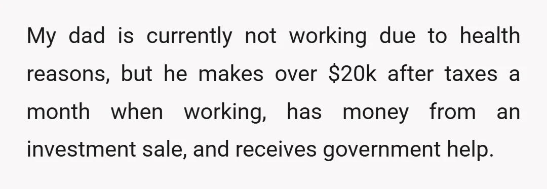 My dad is currently not working due to health reasons, but he makes over $20k after taxes a month when working, has money from an investment sale, and receives government...