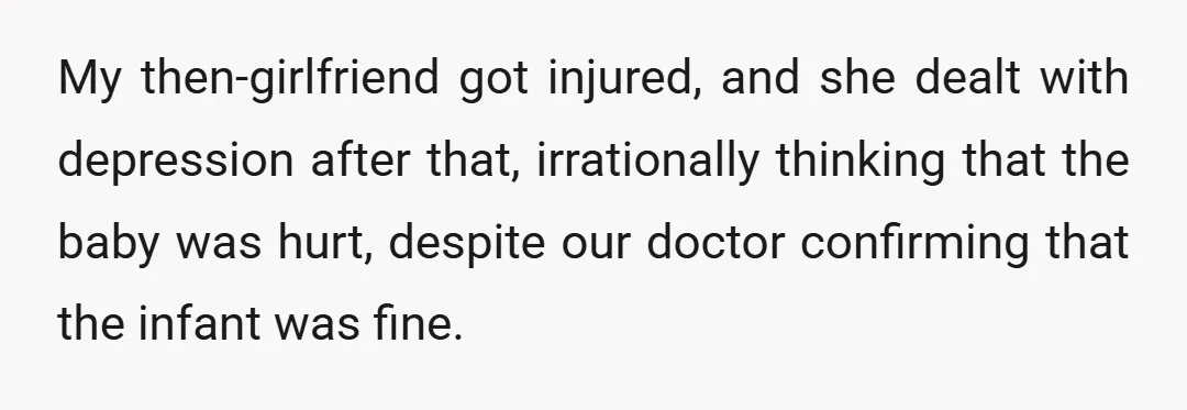 My then-girlfriend got injured, and she dealt with depression after that, irrationally thinking that the baby was hurt, despite our doctor confirming that the infant was fine.
