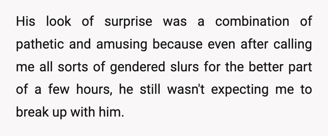 His look of surprise was a combination of pathetic and amusing because even after calling me all sorts of gendered slurs for the better part of a few hours, he...
