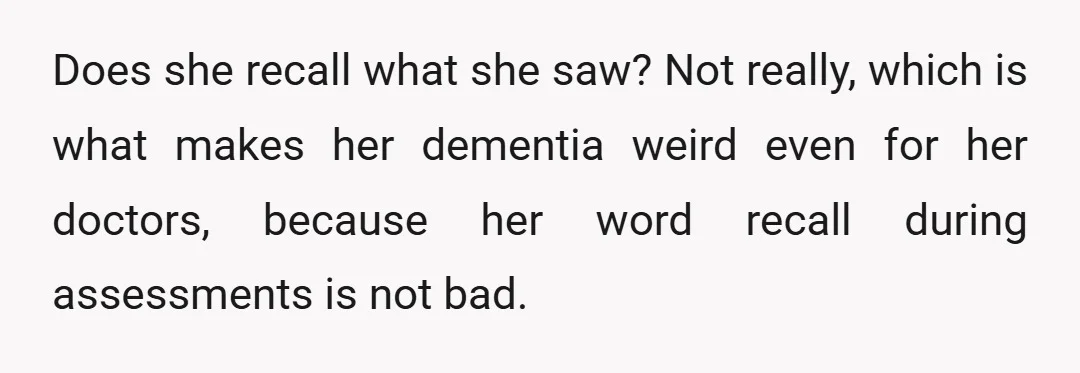 Does she recall what she saw? Not really, which is what makes her dementia weird even for her doctors, because her word recall during assessments is not bad.