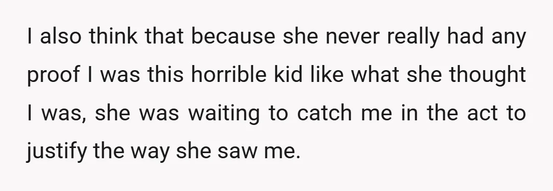 I also think that because she never really had any proof I was this horrible kid like what she thought I was, she was waiting to catch me in the...