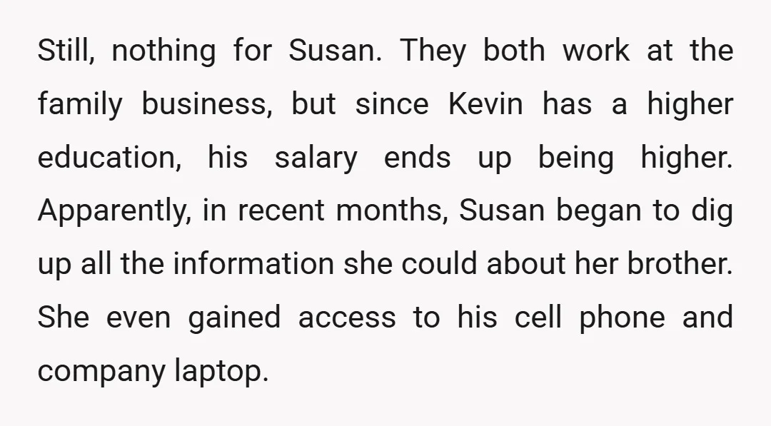 Still, nothing for Susan. They both work at the family business, but since Kevin has a higher education, his salary ends up being higher. Apparently, in recent months, Susan began...