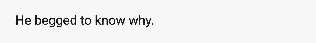 He begged to know why.