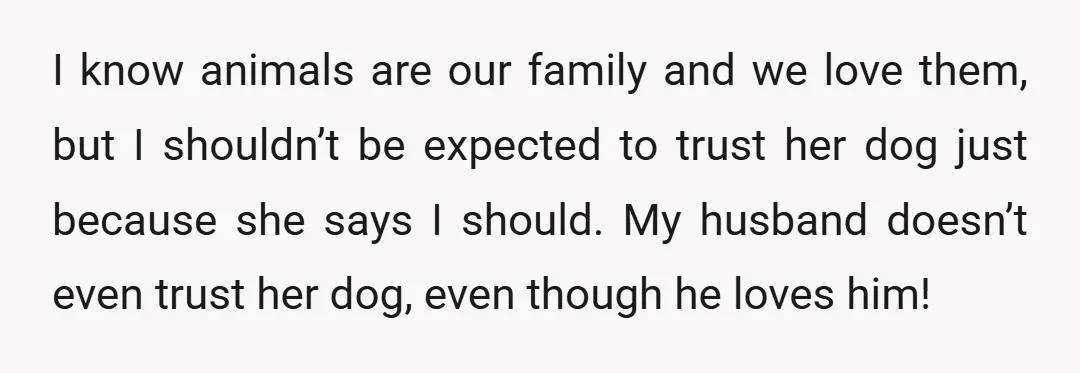 I know animals are our family and we love them, but I shouldn’t be expected to trust her dog just because she says I should. My husband doesn’t even trust...