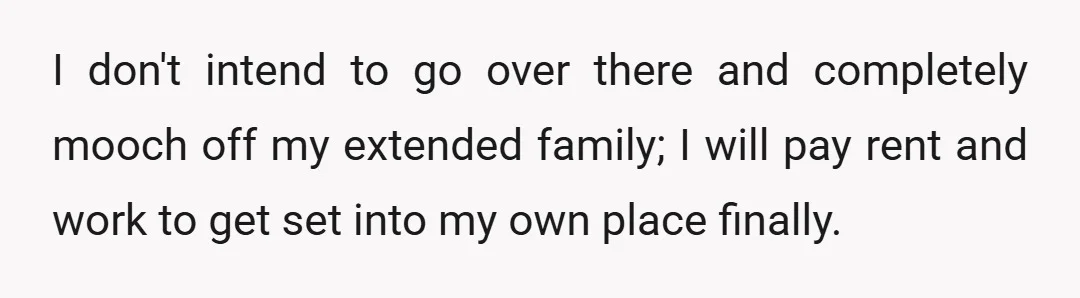 I don't intend to go over there and completely mooch off my extended family; I will pay rent and work to get set into my own place finally.