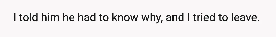 I told him he had to know why, and I tried to leave.
