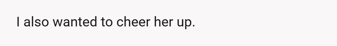 I also wanted to cheer her up.