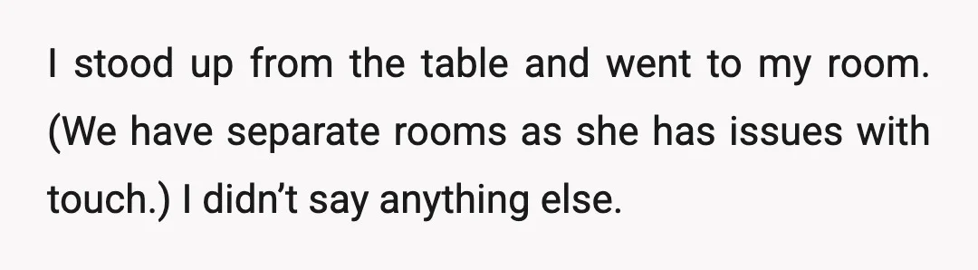 I stood up from the table and went to my room. (We have separate rooms as she has issues with touch.) I didn’t say anything else.