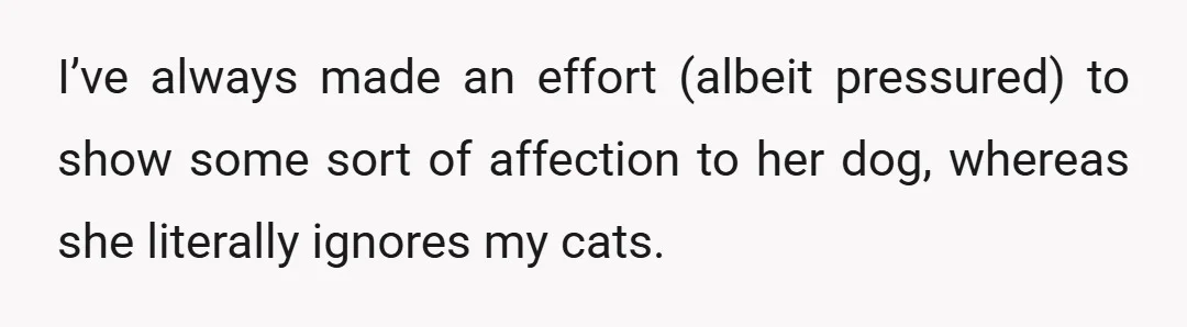 I’ve always made an effort (albeit pressured) to show some sort of affection to her dog, whereas she literally ignores my cats.
