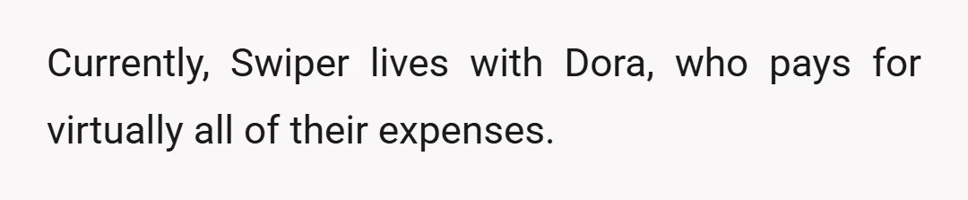 Currently, Swiper lives with Dora, who pays for virtually all of their expenses.