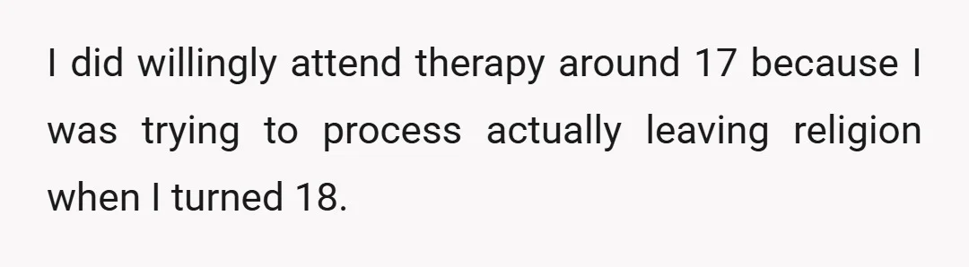 I did willingly attend therapy around 17 because I was trying to process actually leaving religion when I turned 18.