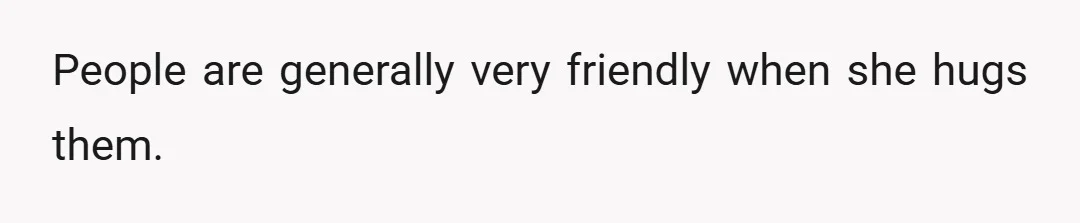 People are generally very friendly when she hugs them.