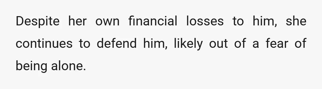 Despite her own financial losses to him, she continues to defend him, likely out of a fear of being alone.