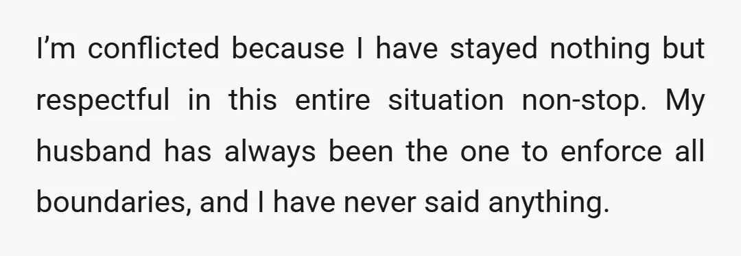 I’m conflicted because I have stayed nothing but respectful in this entire situation non-stop. My husband has always been the one to enforce all boundaries, and I have never said...