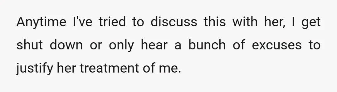 Anytime I've tried to discuss this with her, I get shut down or only hear a bunch of excuses to justify her treatment of me.