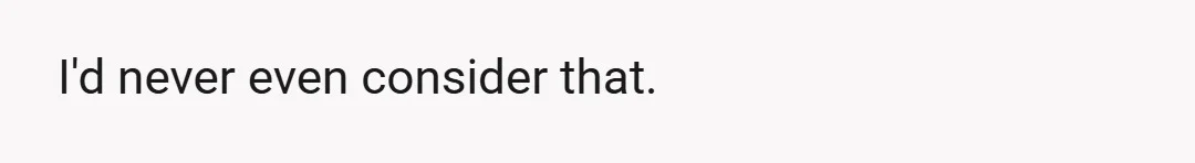 I'd never even consider that.