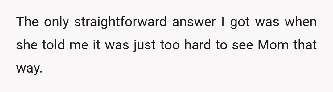 The only straightforward answer I got was when she told me it was just too hard to see Mom that way.