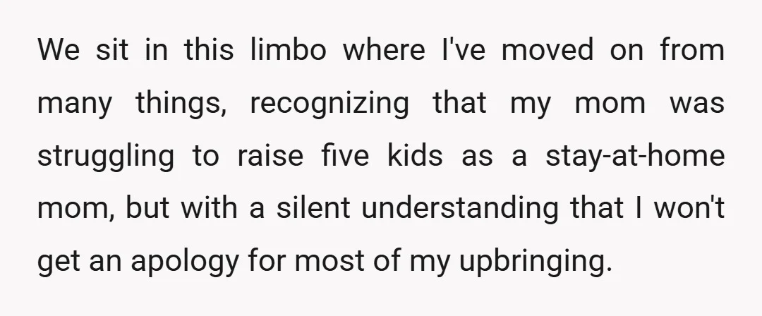 We sit in this limbo where I've moved on from many things, recognizing that my mom was struggling to raise five kids as a stay-at-home mom, but with a silent...