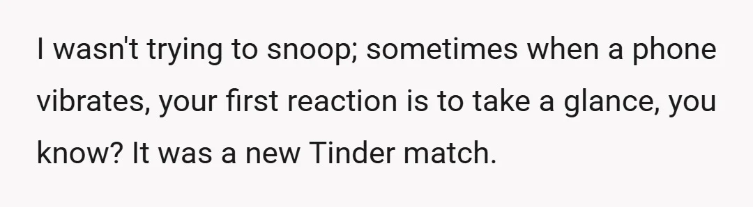 I wasn't trying to snoop; sometimes when a phone vibrates, your first reaction is to take a glance, you know? It was a new Tinder match.