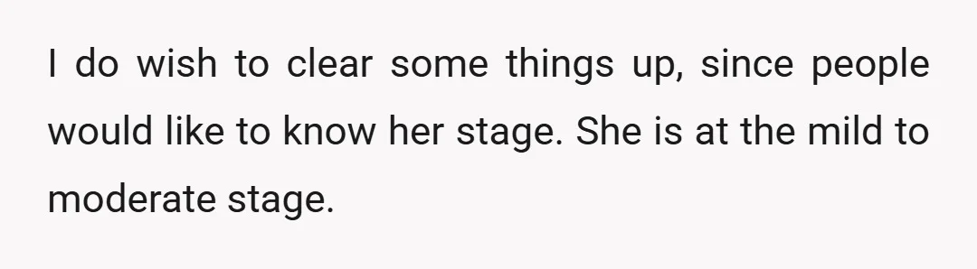 I do wish to clear some things up, since people would like to know her stage. She is at the mild to moderate stage.