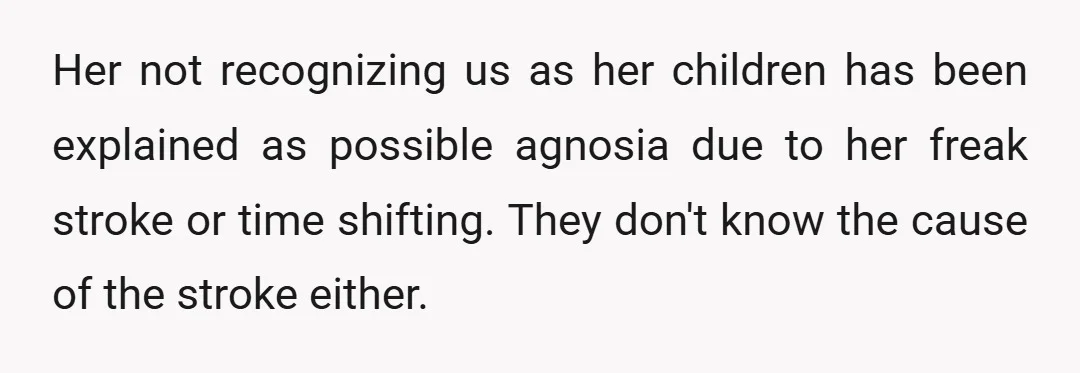 Her not recognizing us as her children has been explained as possible agnosia due to her freak stroke or time shifting. They don't know the cause of the stroke either.