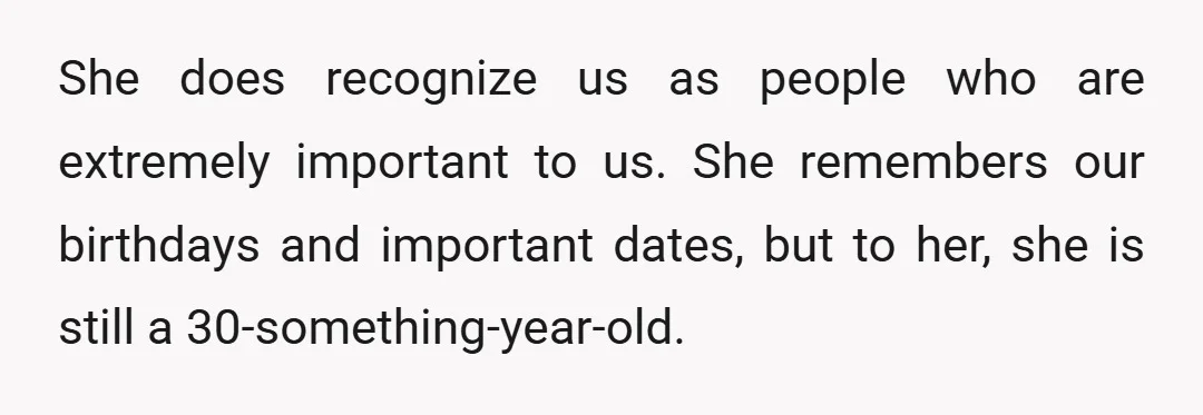 She does recognize us as people who are extremely important to us. She remembers our birthdays and important dates, but to her, she is still a 30-something-year-old.