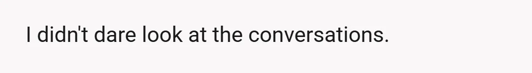 I didn't dare look at the conversations.