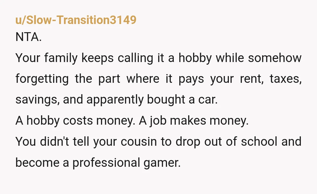 u/Slow-Transition3149 NTA. Your family keeps calling it a hobby while somehow forgetting the part where it pays your rent, taxes, savings, and apparently bought a car. A hobby costs money....