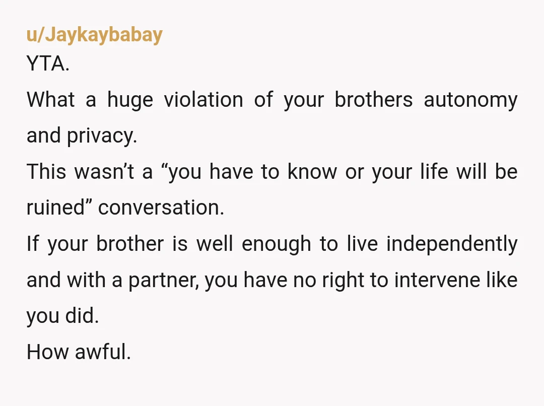 u/Jaykaybabay YTA. What a huge violation of your brothers autonomy and privacy. This wasn’t a “you have to know or your life will be ruined” conversation. If your brother is...