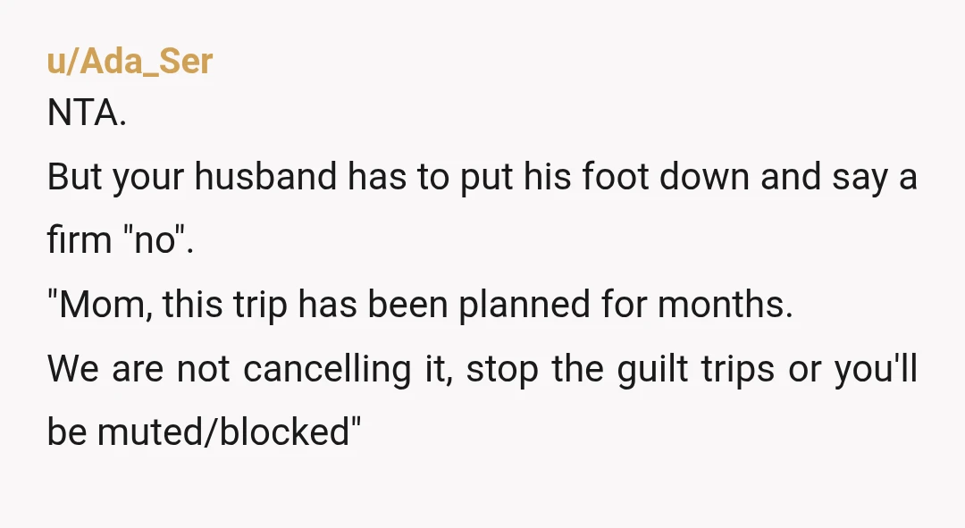 u/Ada_Ser NTA. But your husband has to put his foot down and say a firm "no". "Mom, this trip has been planned for months. We are not cancelling it, stop...