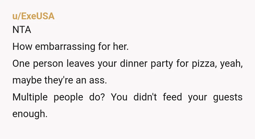 u/ExeUSA
NTA
How embarrassing for her.
One person leaves your dinner party for pizza, yeah, maybe they're an ass.
Multiple people do? You didn't feed your guests enough.