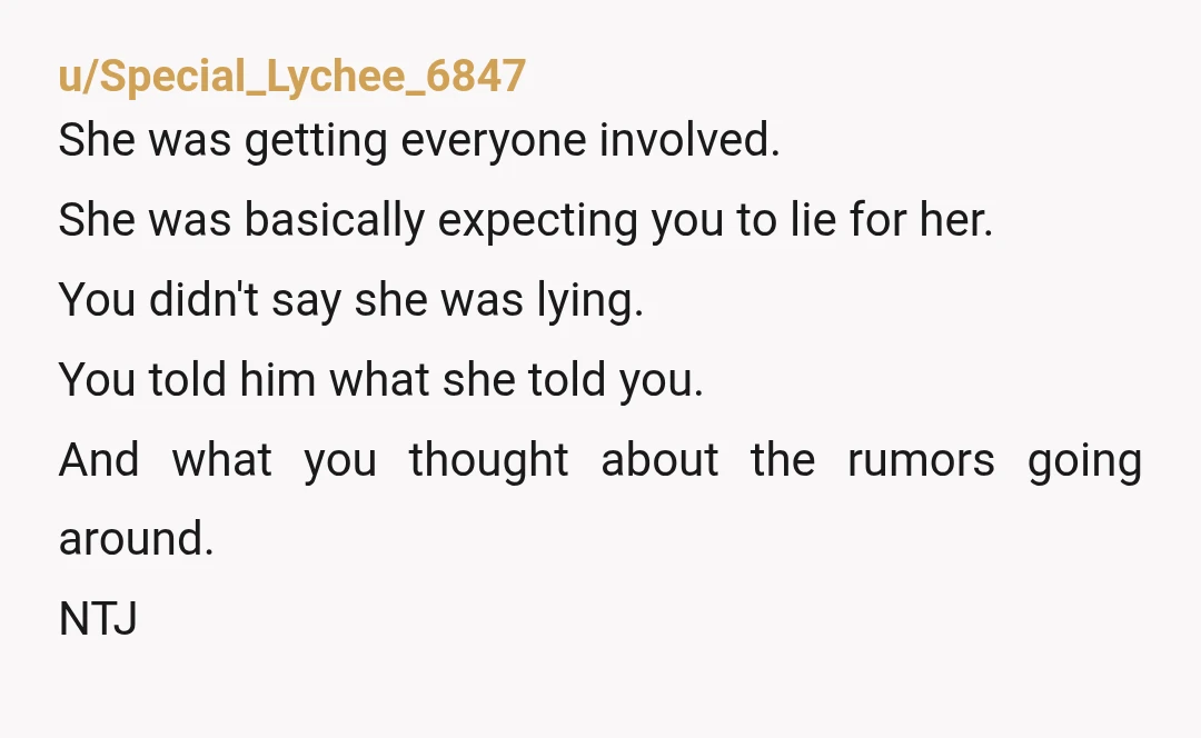 u/Special_Lychee_6847 She was getting everyone involved. She was basically expecting you to lie for her. You didn't say she was lying. You told him what she told you. And what...