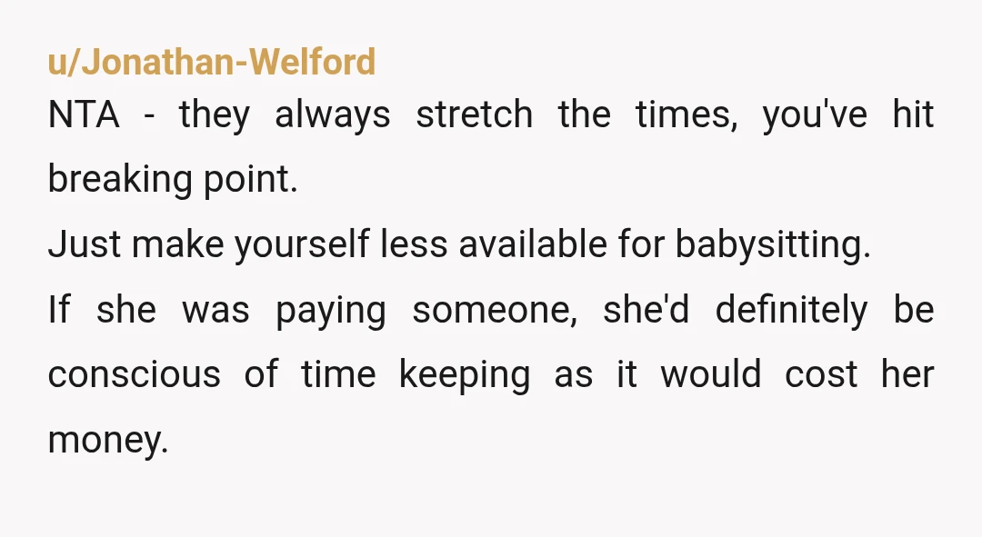 u/Jonathan-Welford NTA - they always stretch the times, you've hit breaking point. Just make yourself less available for babysitting. If she was paying someone, she'd definitely be conscious of time...