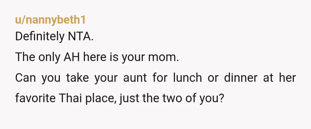 u/nannybeth1
Definitely NTA.
The only AH here is your mom.
Can you take your aunt for lunch or dinner at her favorite Thai place, just the two of you?