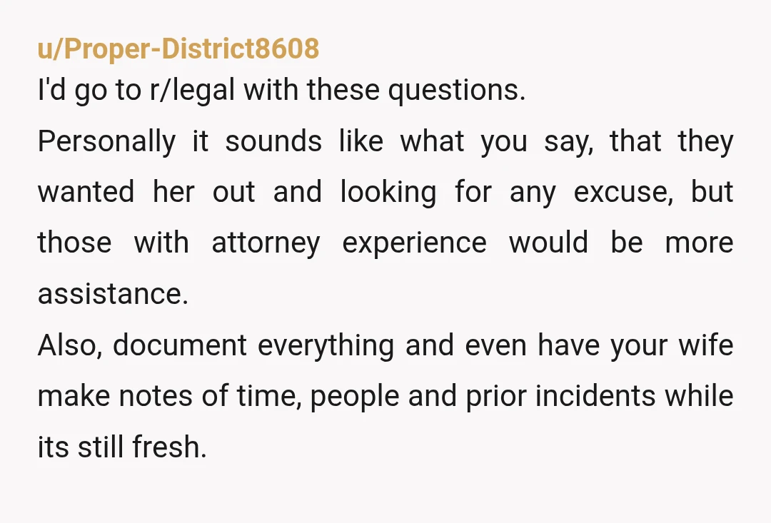 u/Proper-District8608 I'd go to r/legal with these questions. Personally it sounds like what you say, that they wanted her out and looking for any excuse, but those with attorney experience...
