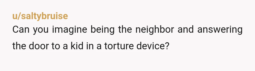 u/saltybruise
Can you imagine being the neighbor and answering the door to a kid in a torture device?