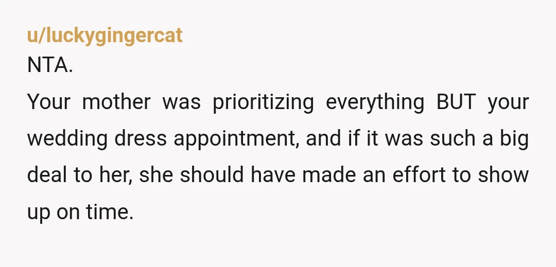 u/luckygingercat NTA. Your mother was prioritizing everything BUT your wedding dress appointment, and if it was such a big deal to her, she should have made an effort to show...