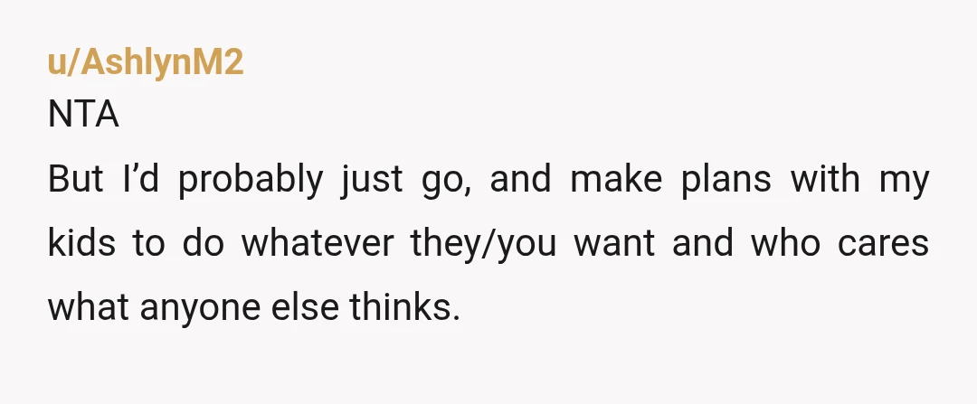 u/AshlynM2 NTA But I’d probably just go, and make plans with my kids to do whatever they/you want and who cares what anyone else thinks. Find stuff that you haven’t...