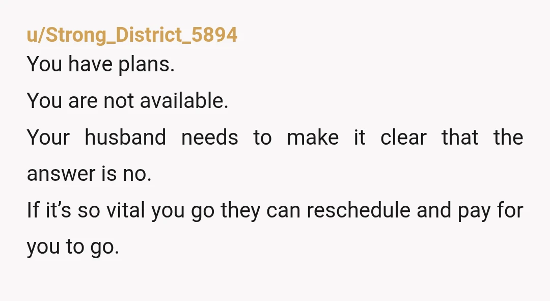 u/Strong_District_5894 You have plans. You are not available.  Your husband needs to make it clear that the answer is no. If it’s so vital you go they can reschedule and...