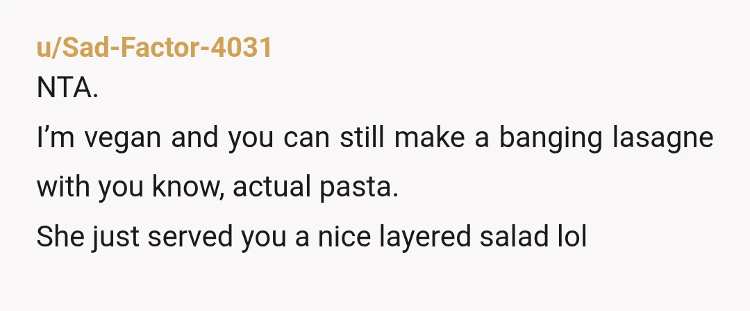 u/Sad-Factor-4031
NTA.
I’m vegan and you can still make a banging lasagne with you know, actual pasta.
She just served you a nice layered salad lol
