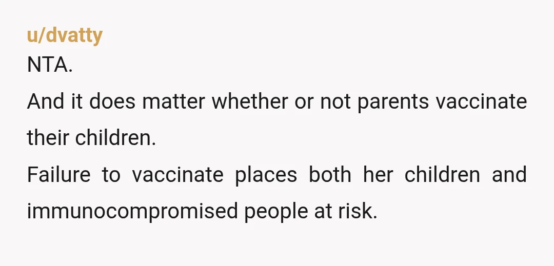 u/dvatty
NTA.
And it does matter whether or not parents vaccinate their children.
Failure to vaccinate places both her children and immunocompromised people at risk.