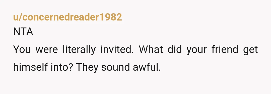 u/concernedreader1982
NTA
You were literally invited. What did your friend get himself into? They sound awful.