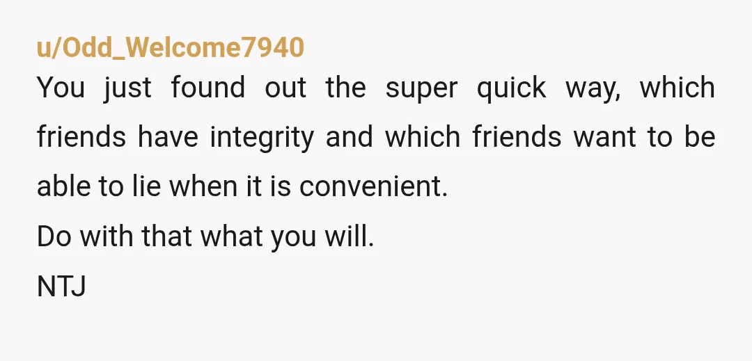 u/Odd_Welcome7940 You just found out the super quick way, which friends have integrity and which friends want to be able to lie when it is convenient. Do with that what...