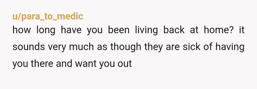 u/para_to_medic
how long have you been living back at home? it sounds very much as though they are sick of having you there and want you out