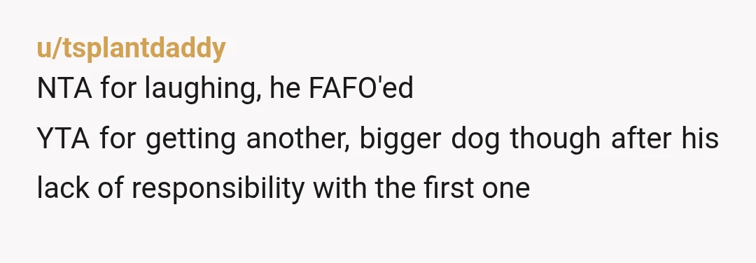 u/tsplantdaddy
NTA for laughing, he FAFO'ed
YTA for getting another, bigger dog though after his lack of responsibility with the first one