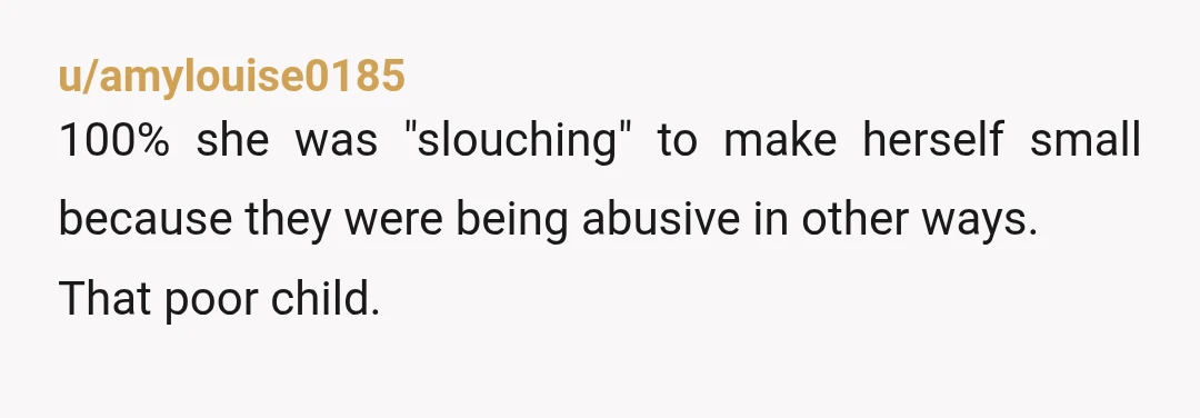 u/amylouise0185
100% she was "slouching" to make herself small because they were being abusive in other ways.
That poor child.