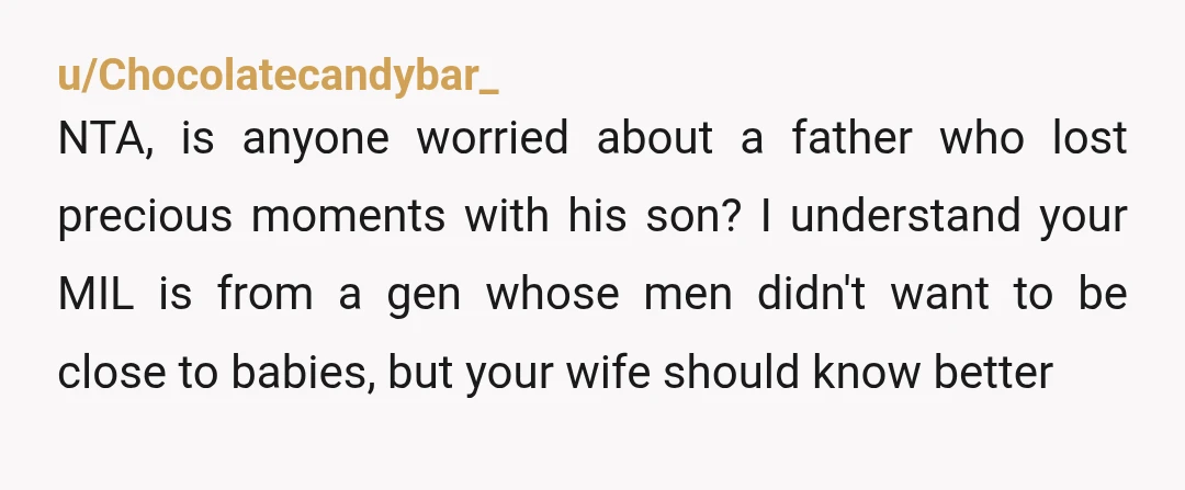 u/Chocolatecandybar_ NTA, is anyone worried about a father who lost precious moments with his son? I understand your MIL is from a gen whose men didn't want to be close...