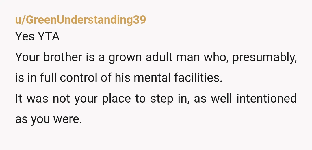 u/GreenUnderstanding39 Yes YTA Your brother is a grown adult man who, presumably, is in full control of his mental facilities. It was not your place to step in, as well...