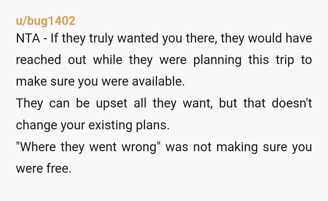 u/bug1402 NTA - If they truly wanted you there, they would have reached out while they were planning this trip to make sure you were available. They can be upset...