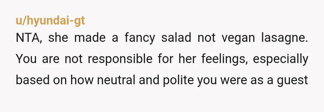 u/hyundai-gt
NTA, she made a fancy salad not vegan lasagne. You are not responsible for her feelings, especially based on how neutral and polite you were as a guest
